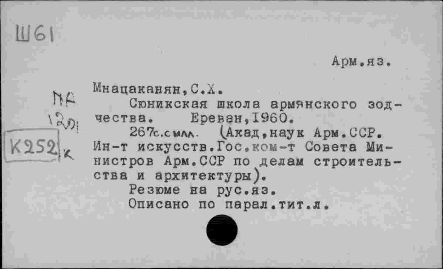 ﻿Ш6І
Арм.яз.
ht
Мнацаканян,C.X.
Сюникская школа армянского зод чества. Ереван,I960,
267с.сила- (Акад,наук Арм.ССР. Ин-т искусств.Гос,ком-т Совета Министров Арм.ССР по делам строитель ства и архитектуры).
Резюме на рус.яз.
Описано по парад.тит.л.